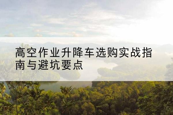 海宁升降车怎么选-高空作业升降车选购实战指南与避坑要点