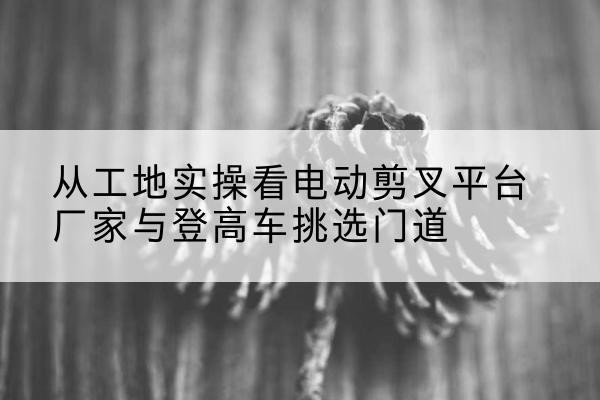 海宁电动剪叉升降平台厂家-从工地实操看电动剪叉平台厂家与登高车挑选门道
