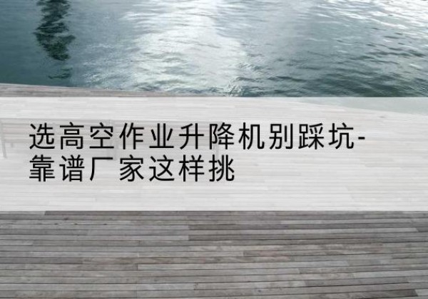 海宁剪叉式升降机厂家-选高空作业升降机别踩坑-靠谱厂家这样挑
