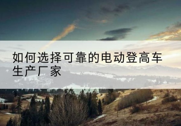 海宁电动登高车厂家-如何选择可靠的电动登高车生产厂家