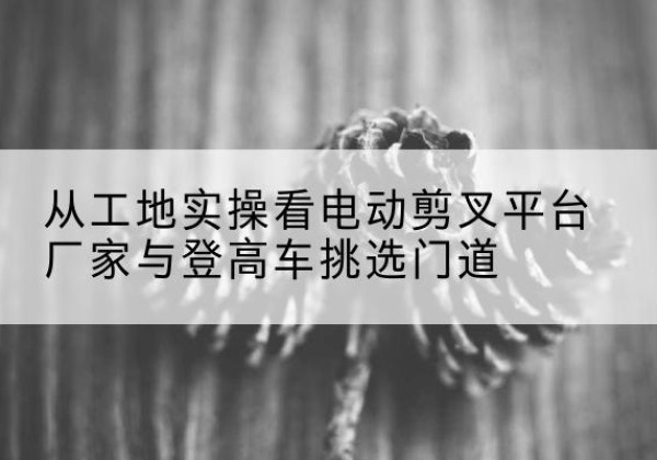 海宁电动剪叉升降平台厂家-从工地实操看电动剪叉平台厂家与登高车挑选门道